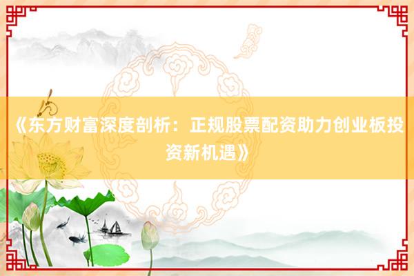《东方财富深度剖析：正规股票配资助力创业板投资新机遇》
