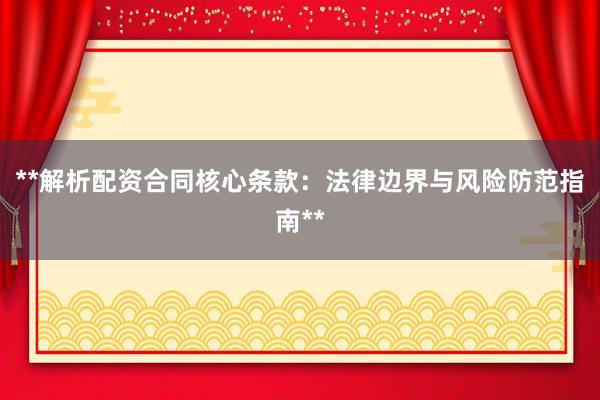**解析配资合同核心条款:法律边界与风险防范指南**