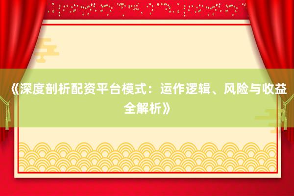 《深度剖析配资平台模式:运作逻辑、风险与收益全解析》